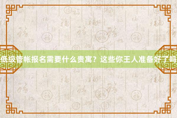低级管帐报名需要什么贵寓？这些你王人准备好了吗