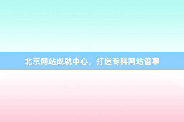 北京网站成就中心，打造专科网站管事