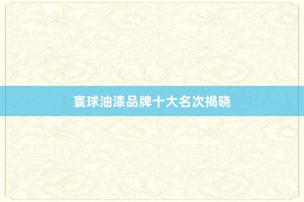 寰球油漆品牌十大名次揭晓