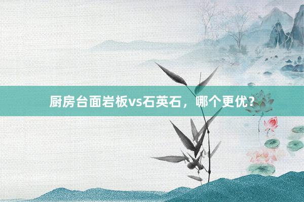 厨房台面岩板vs石英石，哪个更优？