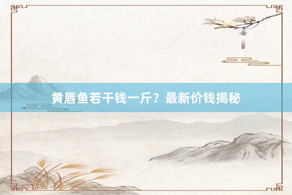 黄唇鱼若干钱一斤？最新价钱揭秘